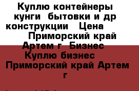 Куплю контейнеры, кунги, бытовки и др. конструкции › Цена ­ 40 000 - Приморский край, Артем г. Бизнес » Куплю бизнес   . Приморский край,Артем г.